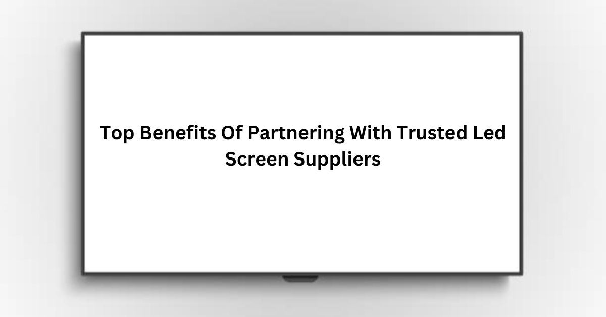 Top Benefits Of Partnering With Trusted Led Screen Suppliers